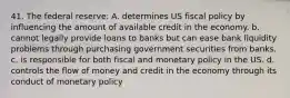 41. The federal reserve: A. determines US fiscal policy by influencing the amount of available credit in the economy. b. cannot legally provide loans to banks but can ease bank liquidity problems through purchasing government securities from banks. c. is responsible for both fiscal and monetary policy in the US. d. controls the flow of money and credit in the economy through its conduct of monetary policy