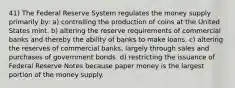 41) The Federal Reserve System regulates the money supply primarily by: a) controlling the production of coins at the United States mint. b) altering the reserve requirements of commercial banks and thereby the ability of banks to make loans. c) altering the reserves of commercial banks, largely through sales and purchases of government bonds. d) restricting the issuance of Federal Reserve Notes because paper money is the largest portion of the money supply.