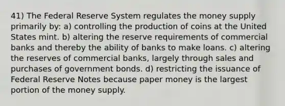 41) The Federal Reserve System regulates the money supply primarily by: a) controlling the production of coins at the United States mint. b) altering the reserve requirements of commercial banks and thereby the ability of banks to make loans. c) altering the reserves of commercial banks, largely through sales and purchases of government bonds. d) restricting the issuance of Federal Reserve Notes because paper money is the largest portion of the money supply.