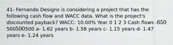 41- Fernando Designs is considering a project that has the following cash flow and WACC data. What is the project's discounted payback? WACC: 10.00% Year 0 1 2 3 Cash flows -650500500500 a- 1.62 years b- 1.58 years c- 1.15 years d- 1.47 years e- 1.24 years