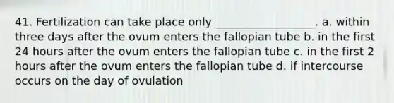 41. Fertilization can take place only __________________. a. within three days after the ovum enters the fallopian tube b. in the first 24 hours after the ovum enters the fallopian tube c. in the first 2 hours after the ovum enters the fallopian tube d. if intercourse occurs on the day of ovulation