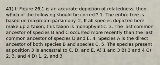 41) If Figure 26.1 is an accurate depiction of relatedness, then which of the following should be correct? 1. The entire tree is based on maximum parsimony. 2. If all species depicted here make up a taxon, this taxon is monophyletic. 3. The last common ancestor of species B and C occurred more recently than the last common ancestor of species D and E. 4. Species A is the direct ancestor of both species B and species C. 5. The species present at position 3 is ancestral to C, D, and E. A) 1 and 3 B) 3 and 4 C) 2, 3, and 4 D) 1, 2, and 3