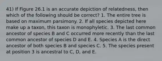 41) If Figure 26.1 is an accurate depiction of relatedness, then which of the following should be correct? 1. The entire tree is based on maximum parsimony. 2. If all species depicted here make up a taxon, this taxon is monophyletic. 3. The last common ancestor of species B and C occurred more recently than the last common ancestor of species D and E. 4. Species A is the direct ancestor of both species B and species C. 5. The species present at position 3 is ancestral to C, D, and E.