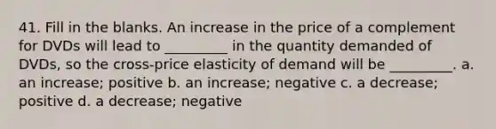 41. Fill in the blanks. An increase in the price of a complement for DVDs will lead to _________ in the quantity demanded of DVDs, so the cross-price elasticity of demand will be _________. a. an increase; positive b. an increase; negative c. a decrease; positive d. a decrease; negative