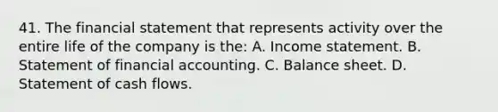 41. The financial statement that represents activity over the entire life of the company is the: A. Income statement. B. Statement of financial accounting. C. Balance sheet. D. Statement of cash flows.