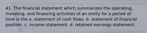 41. The financial statement which summarizes the operating, investing, and financing activities of an entity for a period of time is the a. statement of cash flows. b. statement of financial position. c. income statement. d. retained earnings statement.