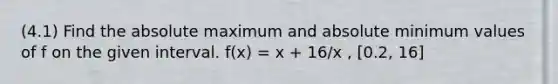 (4.1) Find the absolute maximum and absolute minimum values of f on the given interval. f(x) = x + 16/x , [0.2, 16]