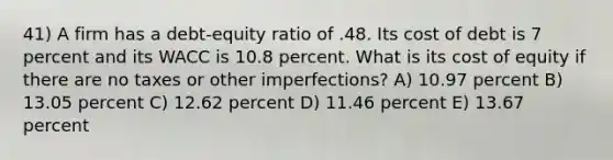 41) A firm has a debt-equity ratio of .48. Its cost of debt is 7 percent and its WACC is 10.8 percent. What is its cost of equity if there are no taxes or other imperfections? A) 10.97 percent B) 13.05 percent C) 12.62 percent D) 11.46 percent E) 13.67 percent