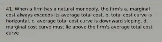 41. When a firm has a natural monopoly, the firm's a. marginal cost always exceeds its average total cost. b. total cost curve is horizontal. c. average total cost curve is downward sloping. d. marginal cost curve must lie above the firm's average total cost curve