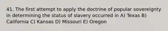 41. The first attempt to apply the doctrine of popular sovereignty in determining the status of slavery occurred in A) Texas B) California C) Kansas D) Missouri E) Oregon