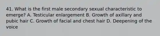 41. What is the first male secondary sexual characteristic to emerge? A. Testicular enlargement B. Growth of axillary and pubic hair C. Growth of facial and chest hair D. Deepening of the voice