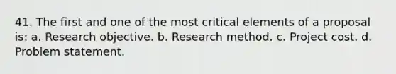 41. The first and one of the most critical elements of a proposal is: a. Research objective. b. Research method. c. Project cost. d. Problem statement.