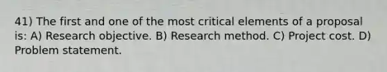 41) The first and one of the most critical elements of a proposal is: A) Research objective. B) Research method. C) Project cost. D) Problem statement.