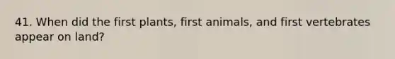 41. When did the first plants, first animals, and first vertebrates appear on land?