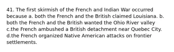 41. The first skirmish of the French and Indian War occurred because a. both the French and the British claimed Louisiana. b. both the French and the British wanted the Ohio River valley c.the French ambushed a British detachment near Quebec City. d.the French organized Native American attacks on frontier settlements.