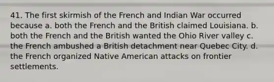 41. The first skirmish of the French and Indian War occurred because a. both the French and the British claimed Louisiana. b. both the French and the British wanted the Ohio River valley c. the French ambushed a British detachment near Quebec City. d. the French organized Native American attacks on frontier settlements.