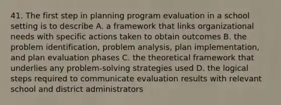 41. The first step in planning program evaluation in a school setting is to describe A. a framework that links organizational needs with specific actions taken to obtain outcomes B. the problem identification, problem analysis, plan implementation, and plan evaluation phases C. the theoretical framework that underlies any problem-solving strategies used D. the logical steps required to communicate evaluation results with relevant school and district administrators