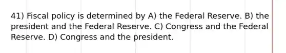 41) <a href='https://www.questionai.com/knowledge/kPTgdbKdvz-fiscal-policy' class='anchor-knowledge'>fiscal policy</a> is determined by A) the Federal Reserve. B) the president and the Federal Reserve. C) Congress and the Federal Reserve. D) Congress and the president.