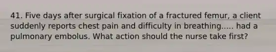 41. Five days after surgical fixation of a fractured femur, a client suddenly reports chest pain and difficulty in breathing..... had a pulmonary embolus. What action should the nurse take first?