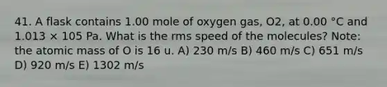 41. A flask contains 1.00 mole of oxygen gas, O2, at 0.00 °C and 1.013 × 105 Pa. What is the rms speed of the molecules? Note: the atomic mass of O is 16 u. A) 230 m/s B) 460 m/s C) 651 m/s D) 920 m/s E) 1302 m/s