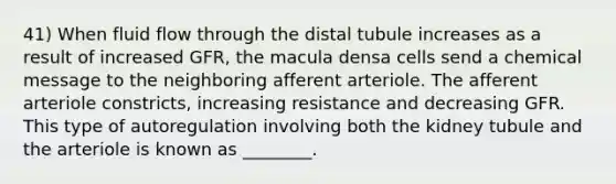 41) When fluid flow through the distal tubule increases as a result of increased GFR, the macula densa cells send a chemical message to the neighboring afferent arteriole. The afferent arteriole constricts, increasing resistance and decreasing GFR. This type of autoregulation involving both the kidney tubule and the arteriole is known as ________.