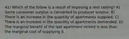 41) Which of the follow is a result of imposing a rent ceiling? A) Some consumer surplus is converted to producer surplus. B) There is an increase in the quantity of apartments supplied. C) There is an increase in the quantity of apartments demanded. D) The marginal benefit of the last apartment rented is less than the marginal cost of supplying it.