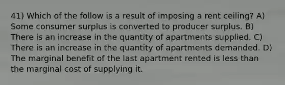 41) Which of the follow is a result of imposing a rent ceiling? A) Some consumer surplus is converted to producer surplus. B) There is an increase in the quantity of apartments supplied. C) There is an increase in the quantity of apartments demanded. D) The marginal benefit of the last apartment rented is less than the marginal cost of supplying it.