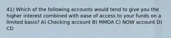 41) Which of the following accounts would tend to give you the higher interest combined with ease of access to your funds on a limited basis? A) Checking account B) MMDA C) NOW account D) CD