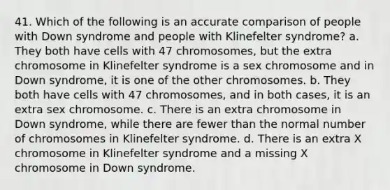 41. Which of the following is an accurate comparison of people with Down syndrome and people with Klinefelter syndrome? a. They both have cells with 47 chromosomes, but the extra chromosome in Klinefelter syndrome is a sex chromosome and in Down syndrome, it is one of the other chromosomes. b. They both have cells with 47 chromosomes, and in both cases, it is an extra sex chromosome. c. There is an extra chromosome in Down syndrome, while there are fewer than the normal number of chromosomes in Klinefelter syndrome. d. There is an extra X chromosome in Klinefelter syndrome and a missing X chromosome in Down syndrome.