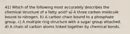 41) Which of the following most accurately describes the chemical structure of a fatty acid? a) A three carbon molecule bound to nitrogen. b) A carbon chain bound to a phosphate group. c) A multiple ring structure with a sugar group attached. d) A chain of carbon atoms linked together by chemical bonds.