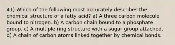 41) Which of the following most accurately describes the chemical structure of a fatty acid? a) A three carbon molecule bound to nitrogen. b) A carbon chain bound to a phosphate group. c) A multiple ring structure with a sugar group attached. d) A chain of carbon atoms linked together by chemical bonds.