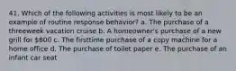 41. Which of the following activities is most likely to be an example of routine response behavior? a. The purchase of a threeweek vacation cruise b. A homeowner's purchase of a new grill for 600 c. The firsttime purchase of a copy machine for a home office d. The purchase of toilet paper e. The purchase of an infant car seat