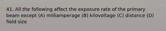 41. All the following affect the exposure rate of the primary beam except (A) milliamperage (B) kilovoltage (C) distance (D) field size