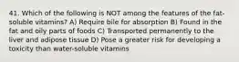 41. Which of the following is NOT among the features of the fat-soluble vitamins? A) Require bile for absorption B) Found in the fat and oily parts of foods C) Transported permanently to the liver and adipose tissue D) Pose a greater risk for developing a toxicity than water-soluble vitamins