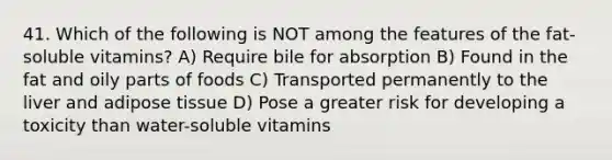 41. Which of the following is NOT among the features of the fat-soluble vitamins? A) Require bile for absorption B) Found in the fat and oily parts of foods C) Transported permanently to the liver and adipose tissue D) Pose a greater risk for developing a toxicity than water-soluble vitamins