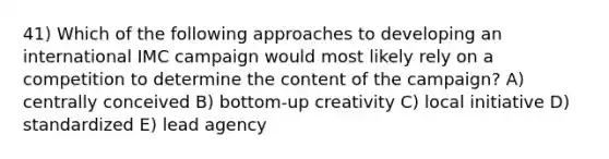 41) Which of the following approaches to developing an international IMC campaign would most likely rely on a competition to determine the content of the campaign? A) centrally conceived B) bottom-up creativity C) local initiative D) standardized E) lead agency