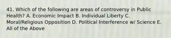 41. Which of the following are areas of controversy in Public Health? A. Economic Impact B. Individual Liberty C. Moral/Religious Opposition D. Political Interference w/ Science E. All of the Above