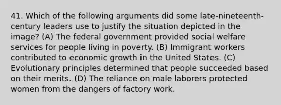 41. Which of the following arguments did some late-nineteenth-century leaders use to justify the situation depicted in the image? (A) The federal government provided social welfare services for people living in poverty. (B) Immigrant workers contributed to economic growth in the United States. (C) Evolutionary principles determined that people succeeded based on their merits. (D) The reliance on male laborers protected women from the dangers of factory work.