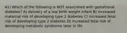 41) Which of the following is NOT associated with gestational diabetes? A) delivery of a low birth weight infant B) increased maternal risk of developing type 2 diabetes C) increased fetal risk of developing type 2 diabetes D) increased fetal risk of developing metabolic syndrome later in life