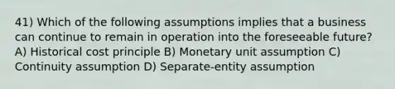 41) Which of the following assumptions implies that a business can continue to remain in operation into the foreseeable future? A) Historical cost principle B) Monetary unit assumption C) Continuity assumption D) Separate-entity assumption