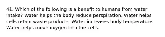 41. Which of the following is a benefit to humans from water intake? Water helps the body reduce perspiration. Water helps cells retain waste products. Water increases body temperature. Water helps move oxygen into the cells.