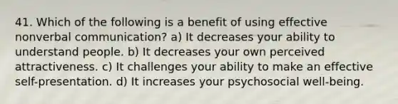 41. Which of the following is a benefit of using effective nonverbal communication? a) It decreases your ability to understand people. b) It decreases your own perceived attractiveness. c) It challenges your ability to make an effective self-presentation. d) It increases your psychosocial well-being.