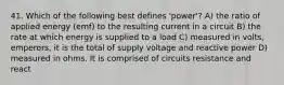 41. Which of the following best defines 'power'? A) the ratio of applied energy (emf) to the resulting current in a circuit B) the rate at which energy is supplied to a load C) measured in volts, emperors, it is the total of supply voltage and reactive power D) measured in ohms. It is comprised of circuits resistance and react