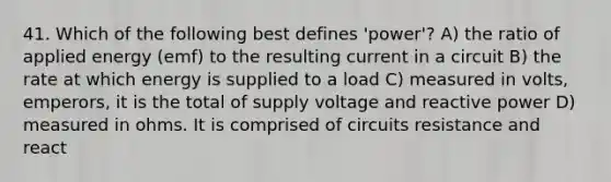 41. Which of the following best defines 'power'? A) the ratio of applied energy (emf) to the resulting current in a circuit B) the rate at which energy is supplied to a load C) measured in volts, emperors, it is the total of supply voltage and reactive power D) measured in ohms. It is comprised of circuits resistance and react