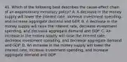 41. Which of the following best describes the cause-effect chain of an expansionary monetary policy? A. A decrease in the money supply will lower the interest rate, increase investment spending, and increase aggregate demand and GDP. B. A decrease in the money supply will raise the interest rate, decrease investment spending, and decrease aggregate demand and GDP. C. An increase in the money supply will raise the interest rate, decrease investment spending, and decrease aggregate demand and GDP. D. An increase in the money supply will lower the interest rate, increase investment spending, and increase aggregate demand and GDP