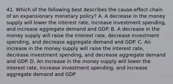 41. Which of the following best describes the cause-effect chain of an expansionary monetary policy? A. A decrease in the money supply will lower the interest rate, increase investment spending, and increase aggregate demand and GDP. B. A decrease in the money supply will raise the interest rate, decrease investment spending, and decrease aggregate demand and GDP. C. An increase in the money supply will raise the interest rate, decrease investment spending, and decrease aggregate demand and GDP. D. An increase in the money supply will lower the interest rate, increase investment spending, and increase aggregate demand and GDP