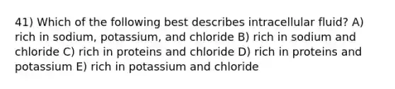 41) Which of the following best describes intracellular fluid? A) rich in sodium, potassium, and chloride B) rich in sodium and chloride C) rich in proteins and chloride D) rich in proteins and potassium E) rich in potassium and chloride