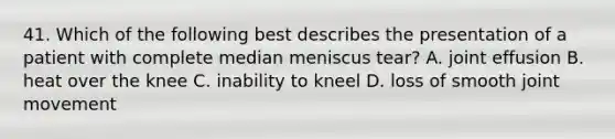 41. Which of the following best describes the presentation of a patient with complete median meniscus tear? A. joint effusion B. heat over the knee C. inability to kneel D. loss of smooth joint movement