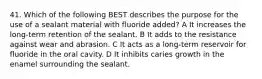 41. Which of the following BEST describes the purpose for the use of a sealant material with fluoride added? A It increases the long-term retention of the sealant. B It adds to the resistance against wear and abrasion. C It acts as a long-term reservoir for fluoride in the oral cavity. D It inhibits caries growth in the enamel surrounding the sealant.