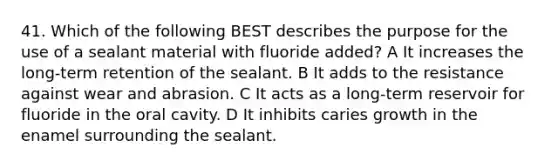 41. Which of the following BEST describes the purpose for the use of a sealant material with fluoride added? A It increases the long-term retention of the sealant. B It adds to the resistance against wear and abrasion. C It acts as a long-term reservoir for fluoride in the oral cavity. D It inhibits caries growth in the enamel surrounding the sealant.